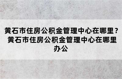 黄石市住房公积金管理中心在哪里？ 黄石市住房公积金管理中心在哪里办公